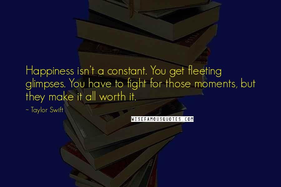 Taylor Swift Quotes: Happiness isn't a constant. You get fleeting glimpses. You have to fight for those moments, but they make it all worth it.