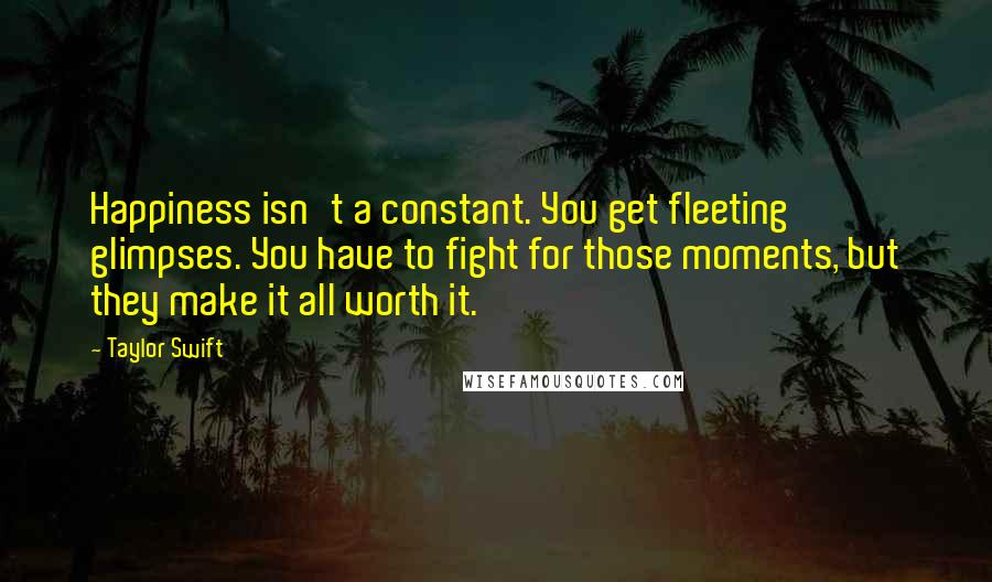 Taylor Swift Quotes: Happiness isn't a constant. You get fleeting glimpses. You have to fight for those moments, but they make it all worth it.