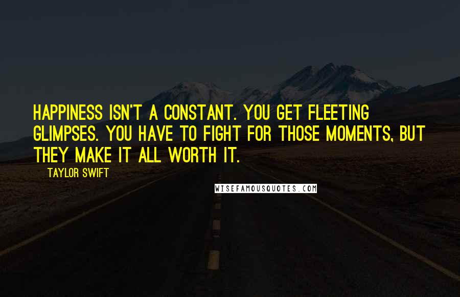 Taylor Swift Quotes: Happiness isn't a constant. You get fleeting glimpses. You have to fight for those moments, but they make it all worth it.