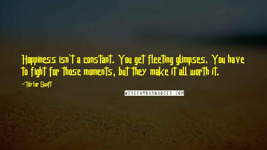 Taylor Swift Quotes: Happiness isn't a constant. You get fleeting glimpses. You have to fight for those moments, but they make it all worth it.