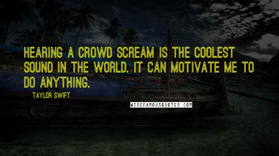 Taylor Swift Quotes: Hearing a crowd scream is the coolest sound in the world. It can motivate me to do anything.