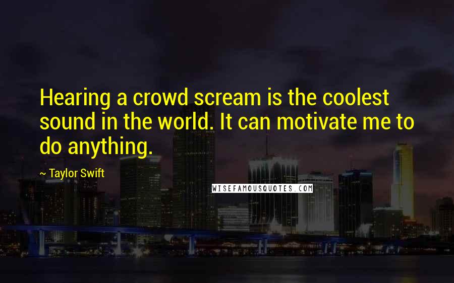 Taylor Swift Quotes: Hearing a crowd scream is the coolest sound in the world. It can motivate me to do anything.