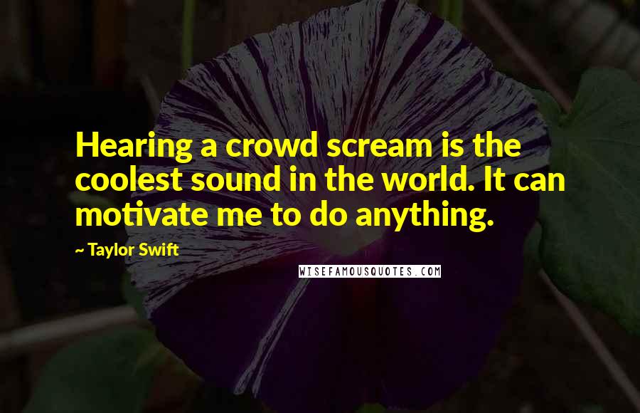 Taylor Swift Quotes: Hearing a crowd scream is the coolest sound in the world. It can motivate me to do anything.