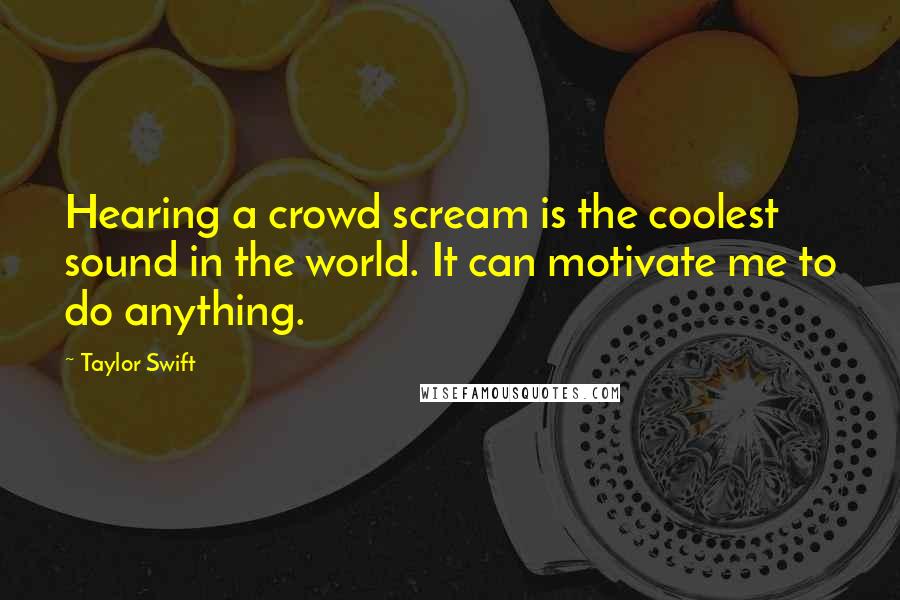 Taylor Swift Quotes: Hearing a crowd scream is the coolest sound in the world. It can motivate me to do anything.