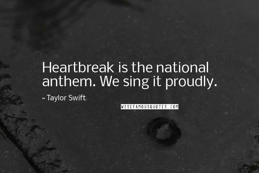 Taylor Swift Quotes: Heartbreak is the national anthem. We sing it proudly.