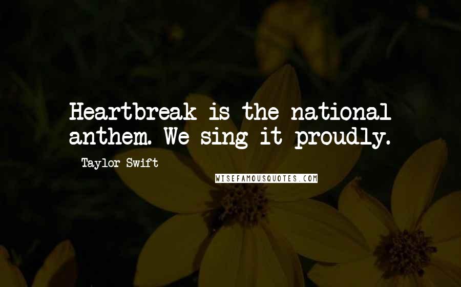 Taylor Swift Quotes: Heartbreak is the national anthem. We sing it proudly.