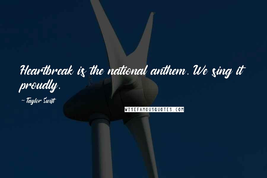 Taylor Swift Quotes: Heartbreak is the national anthem. We sing it proudly.