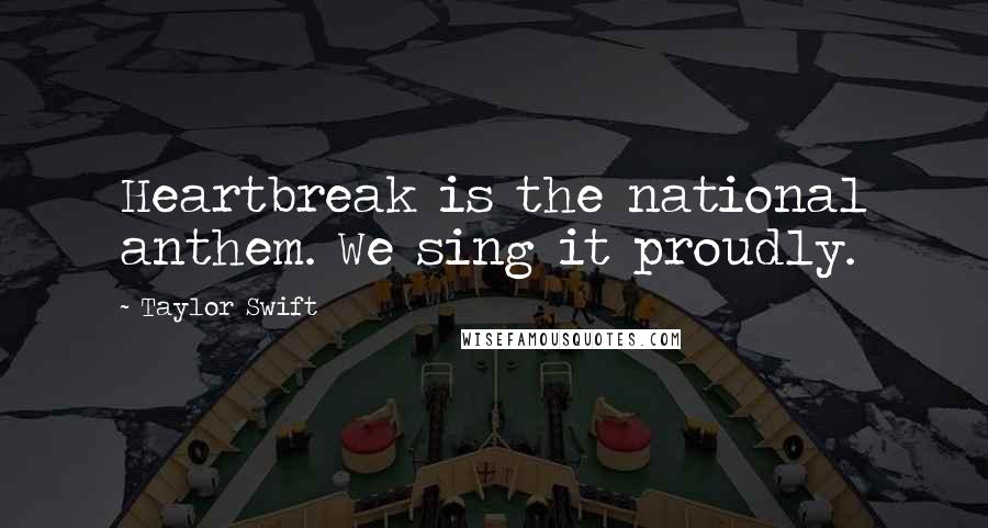 Taylor Swift Quotes: Heartbreak is the national anthem. We sing it proudly.