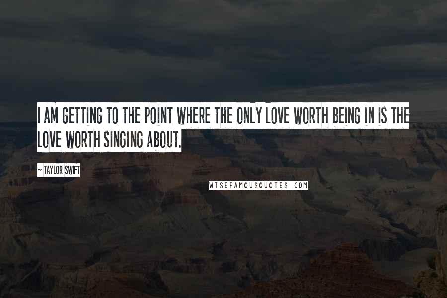 Taylor Swift Quotes: I am getting to the point where the only love worth being in is the love worth singing about.