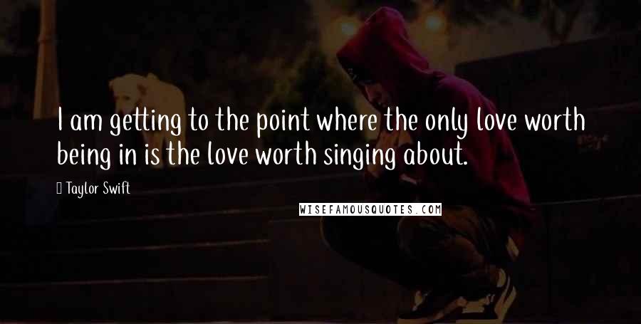 Taylor Swift Quotes: I am getting to the point where the only love worth being in is the love worth singing about.