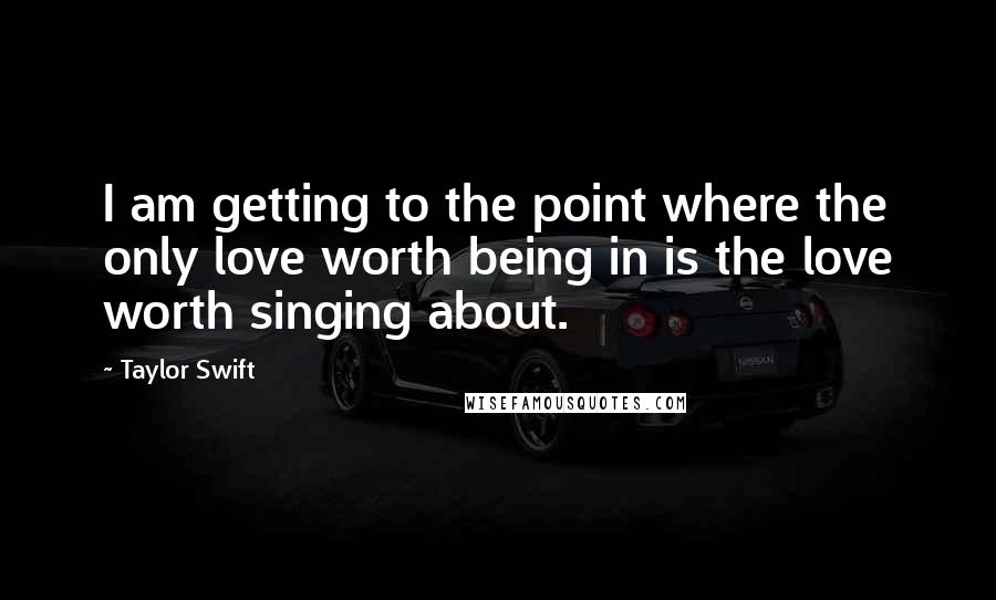 Taylor Swift Quotes: I am getting to the point where the only love worth being in is the love worth singing about.