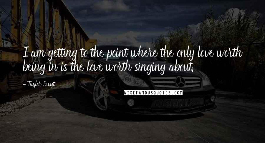 Taylor Swift Quotes: I am getting to the point where the only love worth being in is the love worth singing about.