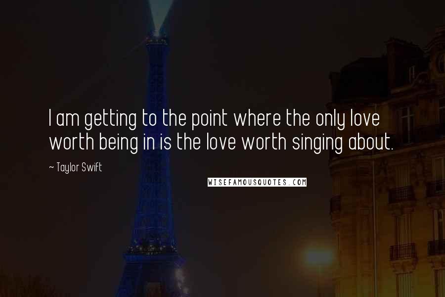Taylor Swift Quotes: I am getting to the point where the only love worth being in is the love worth singing about.