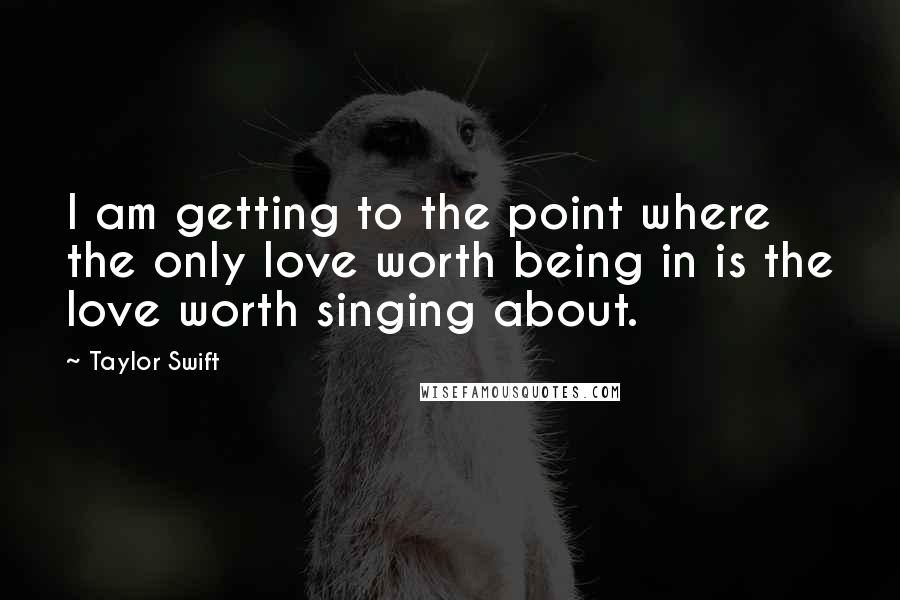 Taylor Swift Quotes: I am getting to the point where the only love worth being in is the love worth singing about.