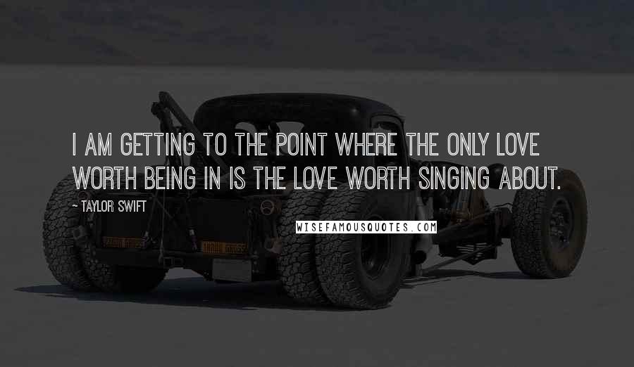 Taylor Swift Quotes: I am getting to the point where the only love worth being in is the love worth singing about.