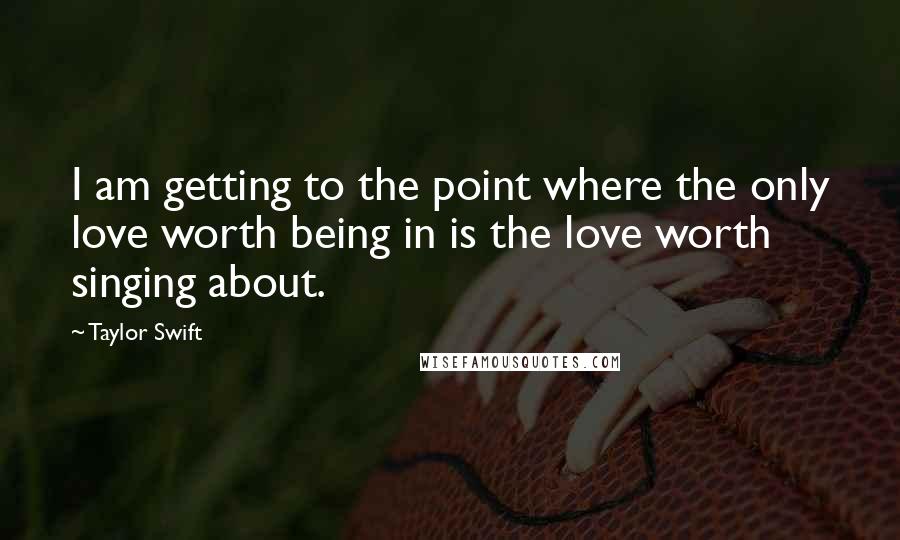 Taylor Swift Quotes: I am getting to the point where the only love worth being in is the love worth singing about.