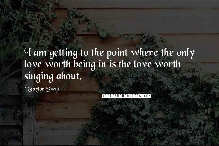 Taylor Swift Quotes: I am getting to the point where the only love worth being in is the love worth singing about.