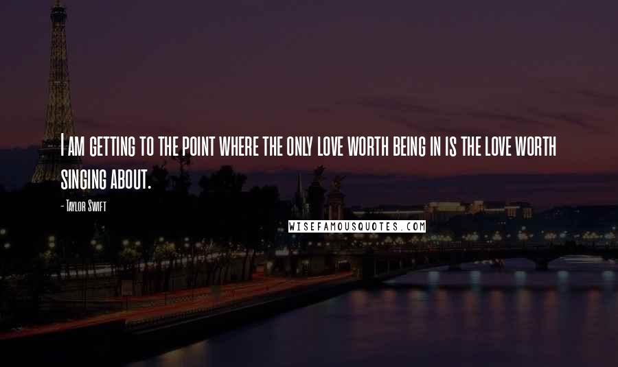 Taylor Swift Quotes: I am getting to the point where the only love worth being in is the love worth singing about.