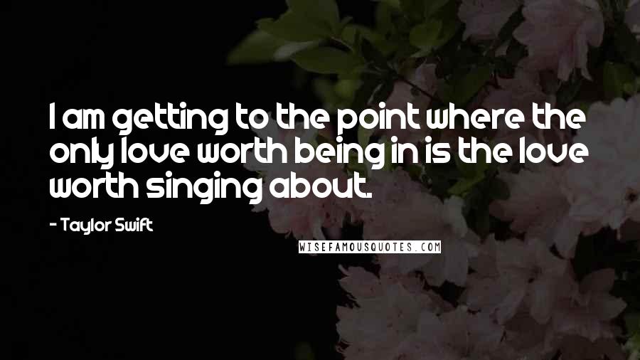 Taylor Swift Quotes: I am getting to the point where the only love worth being in is the love worth singing about.