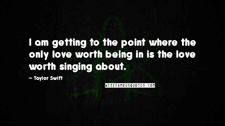 Taylor Swift Quotes: I am getting to the point where the only love worth being in is the love worth singing about.