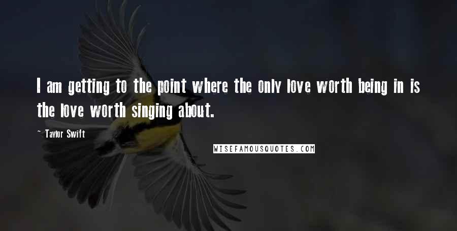 Taylor Swift Quotes: I am getting to the point where the only love worth being in is the love worth singing about.