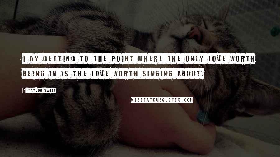 Taylor Swift Quotes: I am getting to the point where the only love worth being in is the love worth singing about.