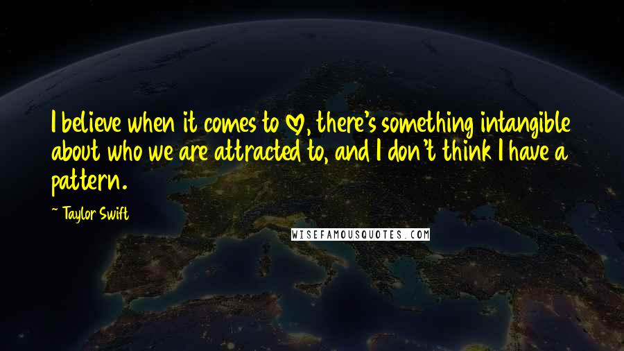 Taylor Swift Quotes: I believe when it comes to love, there's something intangible about who we are attracted to, and I don't think I have a pattern.