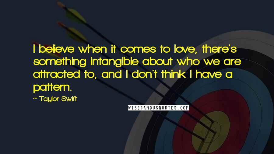 Taylor Swift Quotes: I believe when it comes to love, there's something intangible about who we are attracted to, and I don't think I have a pattern.
