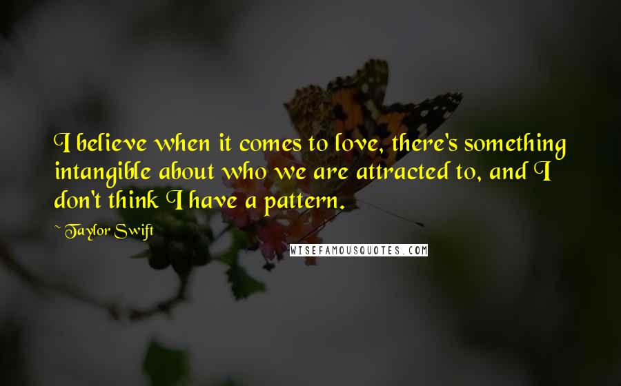 Taylor Swift Quotes: I believe when it comes to love, there's something intangible about who we are attracted to, and I don't think I have a pattern.