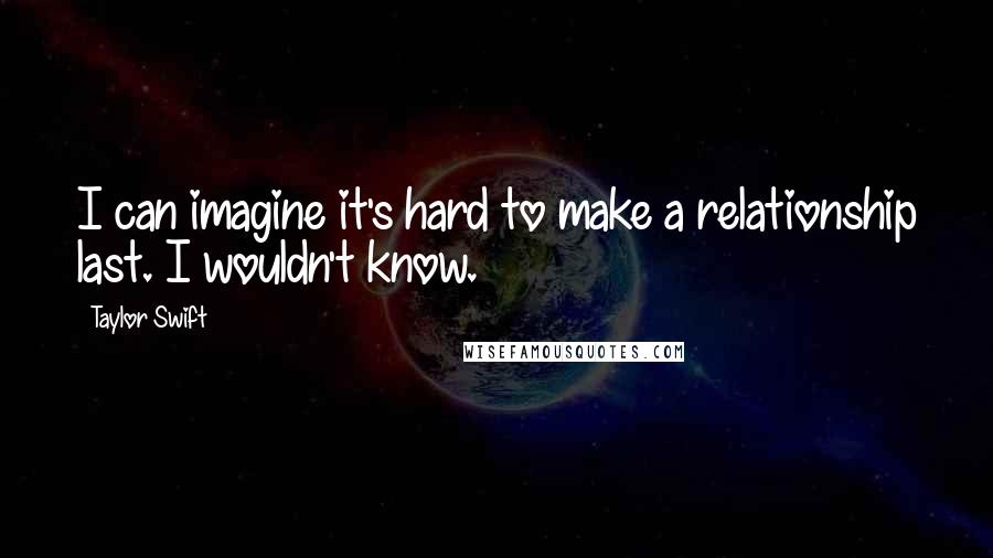 Taylor Swift Quotes: I can imagine it's hard to make a relationship last. I wouldn't know.