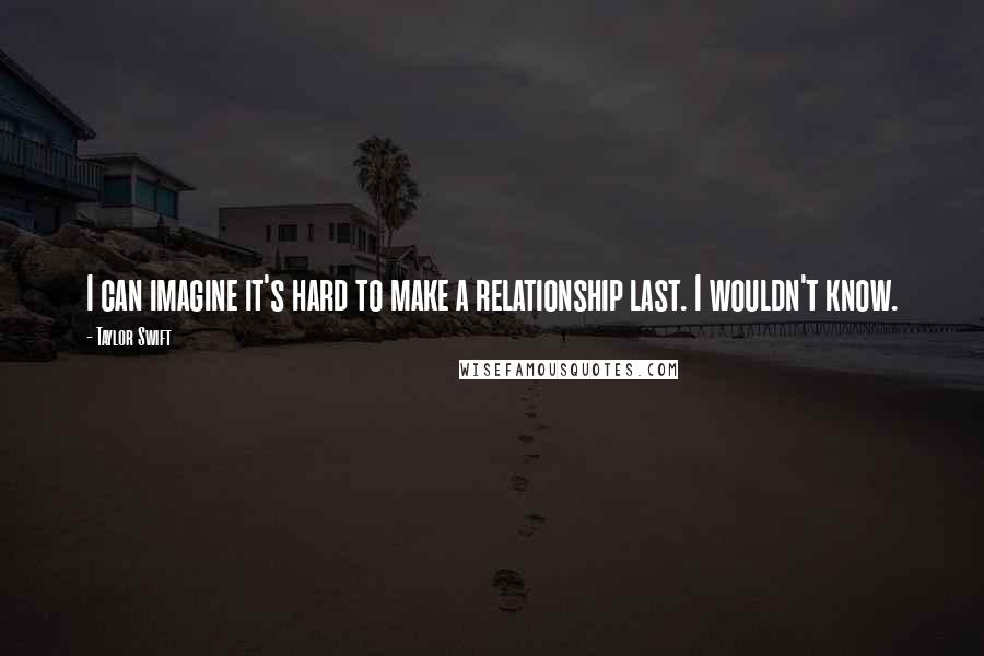Taylor Swift Quotes: I can imagine it's hard to make a relationship last. I wouldn't know.