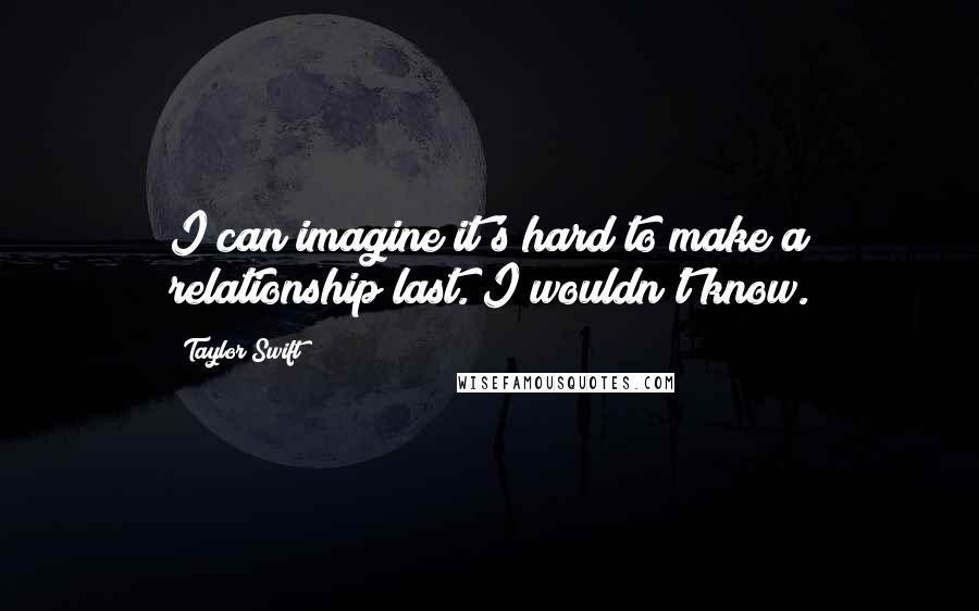 Taylor Swift Quotes: I can imagine it's hard to make a relationship last. I wouldn't know.
