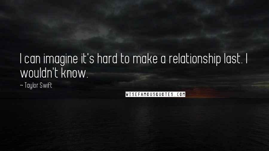 Taylor Swift Quotes: I can imagine it's hard to make a relationship last. I wouldn't know.