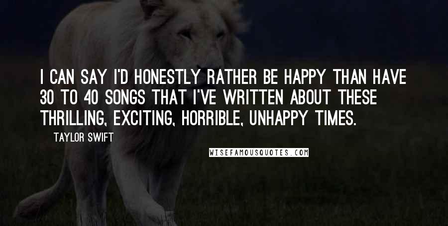 Taylor Swift Quotes: I can say I'd honestly rather be happy than have 30 to 40 songs that I've written about these thrilling, exciting, horrible, unhappy times.