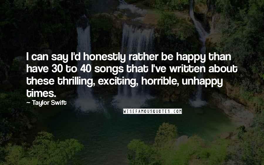 Taylor Swift Quotes: I can say I'd honestly rather be happy than have 30 to 40 songs that I've written about these thrilling, exciting, horrible, unhappy times.