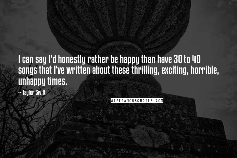 Taylor Swift Quotes: I can say I'd honestly rather be happy than have 30 to 40 songs that I've written about these thrilling, exciting, horrible, unhappy times.