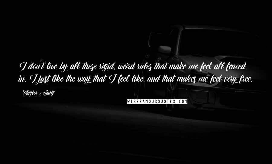 Taylor Swift Quotes: I don't live by all these rigid, weird rules that make me feel all fenced in. I just like the way that I feel like, and that makes me feel very free.