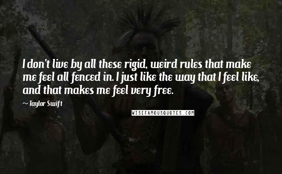 Taylor Swift Quotes: I don't live by all these rigid, weird rules that make me feel all fenced in. I just like the way that I feel like, and that makes me feel very free.