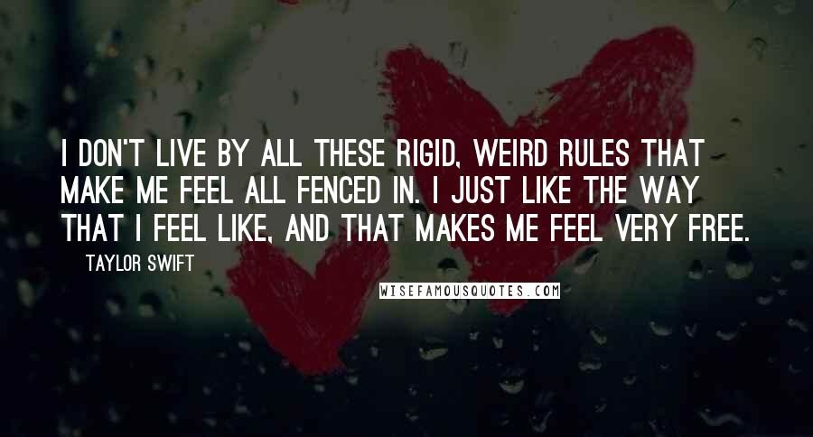 Taylor Swift Quotes: I don't live by all these rigid, weird rules that make me feel all fenced in. I just like the way that I feel like, and that makes me feel very free.