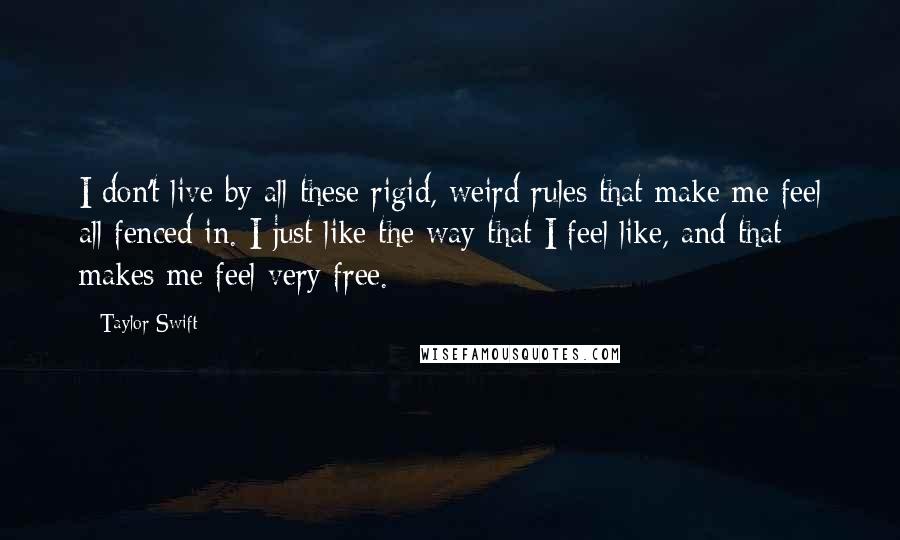 Taylor Swift Quotes: I don't live by all these rigid, weird rules that make me feel all fenced in. I just like the way that I feel like, and that makes me feel very free.