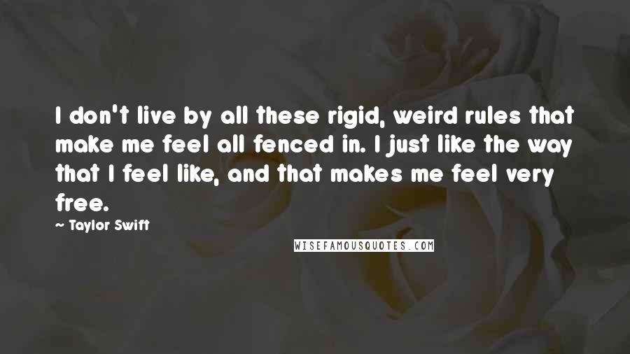 Taylor Swift Quotes: I don't live by all these rigid, weird rules that make me feel all fenced in. I just like the way that I feel like, and that makes me feel very free.
