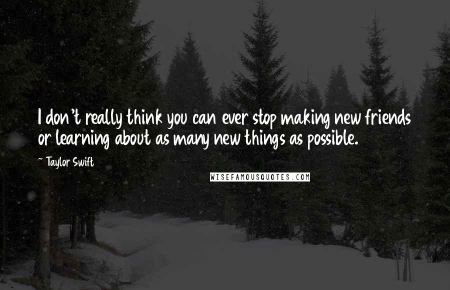 Taylor Swift Quotes: I don't really think you can ever stop making new friends or learning about as many new things as possible.