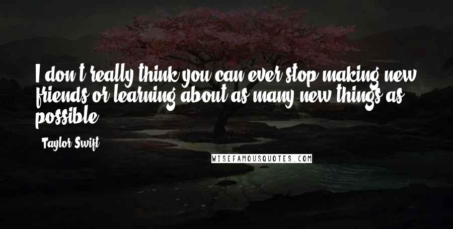 Taylor Swift Quotes: I don't really think you can ever stop making new friends or learning about as many new things as possible.