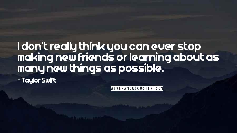 Taylor Swift Quotes: I don't really think you can ever stop making new friends or learning about as many new things as possible.