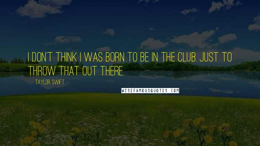 Taylor Swift Quotes: I don't think I was born to be in the club. Just to throw that out there.