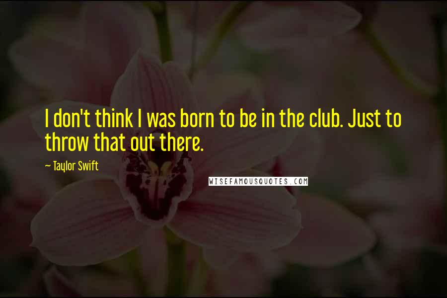 Taylor Swift Quotes: I don't think I was born to be in the club. Just to throw that out there.