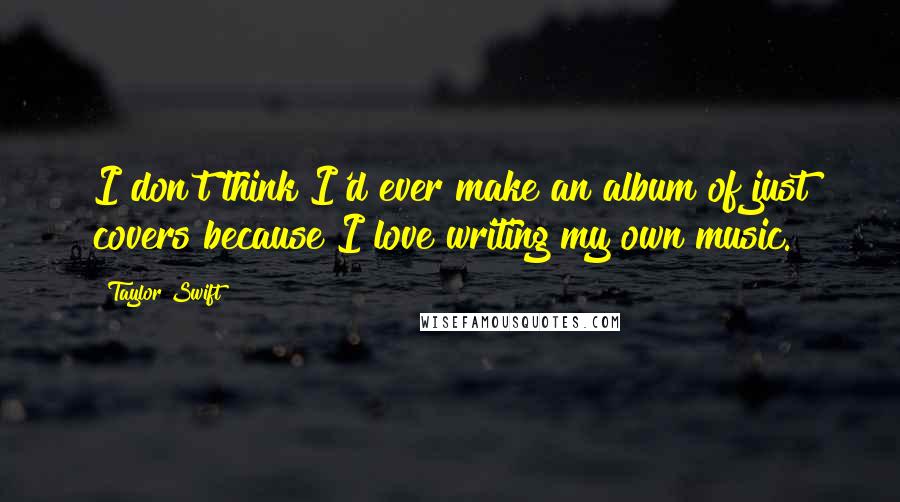 Taylor Swift Quotes: I don't think I'd ever make an album of just covers because I love writing my own music.