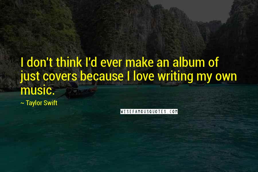 Taylor Swift Quotes: I don't think I'd ever make an album of just covers because I love writing my own music.