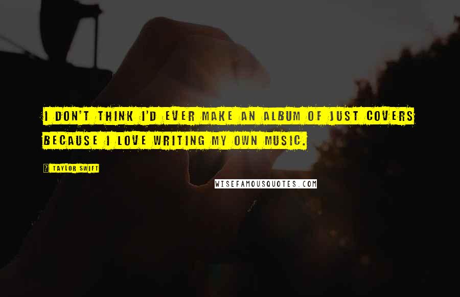 Taylor Swift Quotes: I don't think I'd ever make an album of just covers because I love writing my own music.