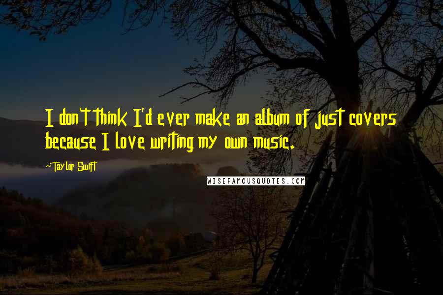 Taylor Swift Quotes: I don't think I'd ever make an album of just covers because I love writing my own music.